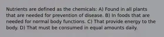 Nutrients are defined as the chemicals: A) Found in all plants that are needed for prevention of disease. B) In foods that are needed for normal body functions. C) That provide energy to the body. D) That must be consumed in equal amounts daily.