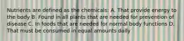 Nutrients are defined as the chemicals: A. That provide energy to the body B. Found in all plants that are needed for prevention of disease C. In foods that are needed for normal body functions D. That must be consumed in equal amounts daily