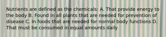 Nutrients are defined as the chemicals: A. That provide energy to the body B. Found in all plants that are needed for prevention of disease C. In foods that are needed for normal body functions D. That must be consumed in equal amounts daily