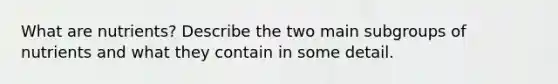 What are nutrients? Describe the two main subgroups of nutrients and what they contain in some detail.