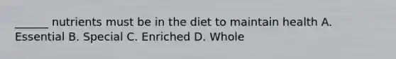 ______ nutrients must be in the diet to maintain health A. Essential B. Special C. Enriched D. Whole