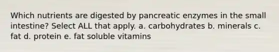 Which nutrients are digested by pancreatic enzymes in the small intestine? Select ALL that apply. a. carbohydrates b. minerals c. fat d. protein e. fat soluble vitamins