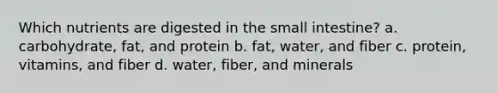 Which nutrients are digested in the small intestine? a. carbohydrate, fat, and protein b. fat, water, and fiber c. protein, vitamins, and fiber d. water, fiber, and minerals