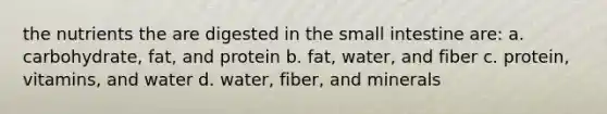 the nutrients the are digested in the small intestine are: a. carbohydrate, fat, and protein b. fat, water, and fiber c. protein, vitamins, and water d. water, fiber, and minerals