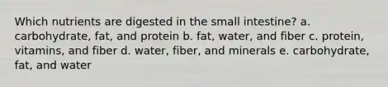 Which nutrients are digested in the small intestine? a. carbohydrate, fat, and protein b. fat, water, and fiber c. protein, vitamins, and fiber d. water, fiber, and minerals e. carbohydrate, fat, and water