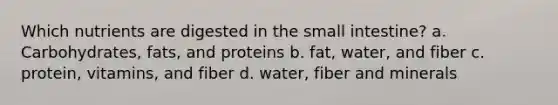 Which nutrients are digested in the small intestine? a. Carbohydrates, fats, and proteins b. fat, water, and fiber c. protein, vitamins, and fiber d. water, fiber and minerals