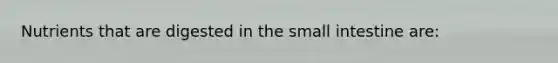 Nutrients that are digested in the small intestine are: