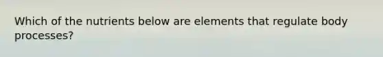 Which of the nutrients below are elements that regulate body processes?