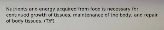 Nutrients and energy acquired from food is necessary for continued growth of tissues, maintenance of the body, and repair of body tissues. (T/F)