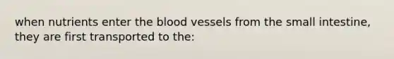 when nutrients enter the blood vessels from the small intestine, they are first transported to the: