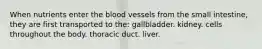 When nutrients enter the blood vessels from the small intestine, they are first transported to the:​ ​gallbladder. ​kidney. ​cells throughout the body. ​thoracic duct. ​liver.