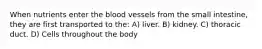 When nutrients enter the blood vessels from the small intestine, they are first transported to the: A) liver. B) kidney. C) thoracic duct. D) Cells throughout the body