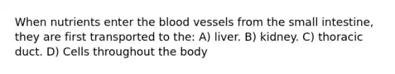 When nutrients enter the blood vessels from the small intestine, they are first transported to the: A) liver. B) kidney. C) thoracic duct. D) Cells throughout the body