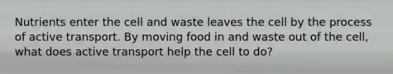 Nutrients enter the cell and waste leaves the cell by the process of active transport. By moving food in and waste out of the cell, what does active transport help the cell to do?