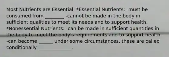 Most Nutrients are Essential: *Essential Nutrients: -must be consumed from ________ -cannot be made in the body in sufficient qualities to meet its needs and to support health. *Nonessential Nutrients: -can be made in sufficient quantities in the body to meet the body's requirements and to support health. -can become ______ under some circumstances. these are called conditionally ______________.