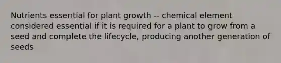 Nutrients essential for plant growth -- chemical element considered essential if it is required for a plant to grow from a seed and complete the lifecycle, producing another generation of seeds