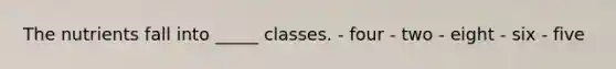 The nutrients fall into _____ classes.​ - ​four - ​two - eight - six - ​five