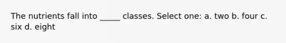 The nutrients fall into _____ classes. Select one: a. two b. four c. six d. eight