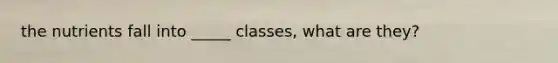 the nutrients fall into _____ classes, what are they?