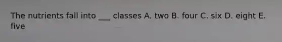 The nutrients fall into ___ classes A. two B. four C. six D. eight E. five
