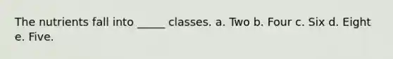 The nutrients fall into _____ classes. a. Two b. Four c. Six d. Eight e. Five.