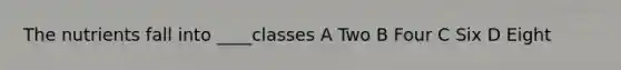 The nutrients fall into ____classes A Two B Four C Six D Eight