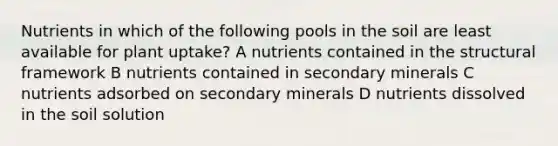 Nutrients in which of the following pools in the soil are least available for plant uptake? A nutrients contained in the structural framework B nutrients contained in secondary minerals C nutrients adsorbed on secondary minerals D nutrients dissolved in the soil solution