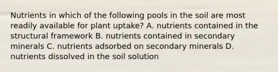 Nutrients in which of the following pools in the soil are most readily available for plant uptake? A. nutrients contained in the structural framework B. nutrients contained in secondary minerals C. nutrients adsorbed on secondary minerals D. nutrients dissolved in the soil solution