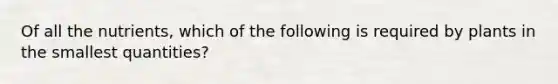 Of all the nutrients, which of the following is required by plants in the smallest quantities?