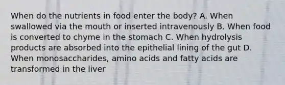 When do the nutrients in food enter the body? A. When swallowed via <a href='https://www.questionai.com/knowledge/krBoWYDU6j-the-mouth' class='anchor-knowledge'>the mouth</a> or inserted intravenously B. When food is converted to chyme in <a href='https://www.questionai.com/knowledge/kLccSGjkt8-the-stomach' class='anchor-knowledge'>the stomach</a> C. When hydrolysis products are absorbed into the epithelial lining of the gut D. When monosaccharides, amino acids and fatty acids are transformed in the liver