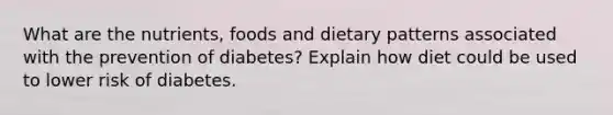 What are the nutrients, foods and dietary patterns associated with the prevention of diabetes? Explain how diet could be used to lower risk of diabetes.