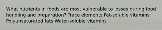 What nutrients in foods are most vulnerable to losses during food handling and preparation? Trace elements Fat-soluble vitamins Polyunsaturated fats Water-soluble vitamins