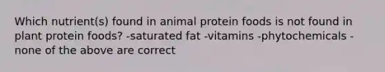 Which nutrient(s) found in animal protein foods is not found in plant protein foods? -saturated fat -vitamins -phytochemicals -none of the above are correct