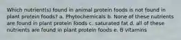 Which nutrient(s) found in animal protein foods is not found in plant protein foods? a. Phytochemicals b. None of these nutrients are found in plant protein foods c. saturated fat d. all of these nutrients are found in plant protein foods e. B vitamins