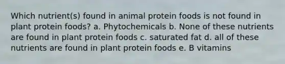 Which nutrient(s) found in animal protein foods is not found in plant protein foods? a. Phytochemicals b. None of these nutrients are found in plant protein foods c. saturated fat d. all of these nutrients are found in plant protein foods e. B vitamins