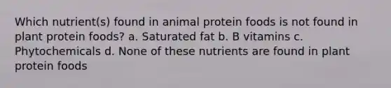 Which nutrient(s) found in animal protein foods is not found in plant protein foods? a. Saturated fat b. B vitamins c. Phytochemicals d. None of these nutrients are found in plant protein foods