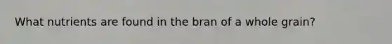 What nutrients are found in the bran of a whole grain?