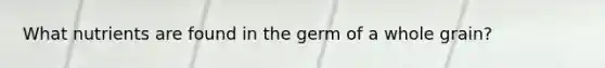 What nutrients are found in the germ of a whole grain?