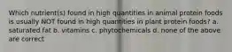 Which nutrient(s) found in high quantities in animal protein foods is usually NOT found in high quantities in plant protein foods? a. saturated fat b. vitamins c. phytochemicals d. none of the above are correct