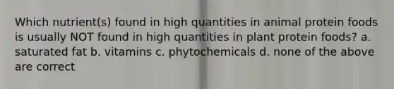 Which nutrient(s) found in high quantities in animal protein foods is usually NOT found in high quantities in plant protein foods? a. saturated fat b. vitamins c. phytochemicals d. none of the above are correct