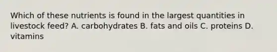 Which of these nutrients is found in the largest quantities in livestock feed? A. carbohydrates B. <a href='https://www.questionai.com/knowledge/kFtRJhfkoe-fats-and-oils' class='anchor-knowledge'>fats and oils</a> C. proteins D. vitamins