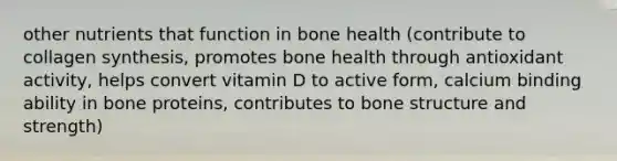 other nutrients that function in bone health (contribute to collagen synthesis, promotes bone health through antioxidant activity, helps convert vitamin D to active form, calcium binding ability in bone proteins, contributes to bone structure and strength)