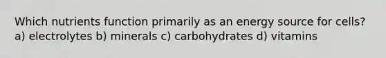 Which nutrients function primarily as an energy source for cells? a) electrolytes b) minerals c) carbohydrates d) vitamins