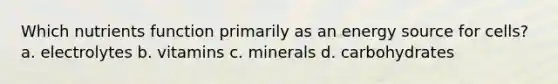 Which nutrients function primarily as an energy source for cells? a. electrolytes b. vitamins c. minerals d. carbohydrates