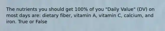 The nutrients you should get 100% of you "Daily Value" (DV) on most days are: dietary fiber, vitamin A, vitamin C, calcium, and iron. True or False