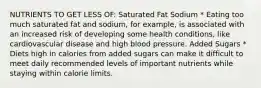 NUTRIENTS TO GET LESS OF: Saturated Fat Sodium * Eating too much saturated fat and sodium, for example, is associated with an increased risk of developing some health conditions, like cardiovascular disease and high blood pressure. Added Sugars * Diets high in calories from added sugars can make it difficult to meet daily recommended levels of important nutrients while staying within calorie limits.