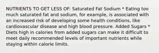 NUTRIENTS TO GET LESS OF: Saturated Fat Sodium * Eating too much saturated fat and sodium, for example, is associated with an increased risk of developing some health conditions, like cardiovascular disease and high blood pressure. Added Sugars * Diets high in calories from added sugars can make it difficult to meet daily recommended levels of important nutrients while staying within calorie limits.