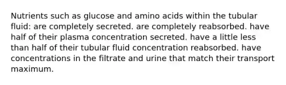 Nutrients such as glucose and amino acids within the tubular fluid: are completely secreted. are completely reabsorbed. have half of their plasma concentration secreted. have a little less than half of their tubular fluid concentration reabsorbed. have concentrations in the filtrate and urine that match their transport maximum.