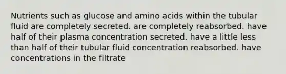 Nutrients such as glucose and amino acids within the tubular fluid are completely secreted. are completely reabsorbed. have half of their plasma concentration secreted. have a little less than half of their tubular fluid concentration reabsorbed. have concentrations in the filtrate