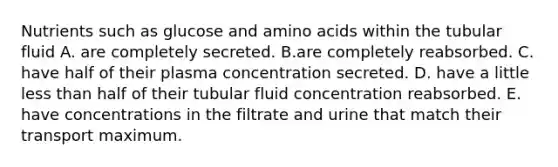 Nutrients such as glucose and amino acids within the tubular fluid A. are completely secreted. B.are completely reabsorbed. C. have half of their plasma concentration secreted. D. have a little less than half of their tubular fluid concentration reabsorbed. E. have concentrations in the filtrate and urine that match their transport maximum.